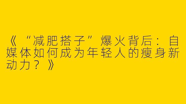 《“减肥搭子”爆火背后：自媒体如何成为年轻人的瘦身新动力？》