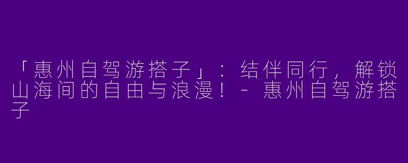 「惠州自驾游搭子」：结伴同行，解锁山海间的自由与浪漫！-惠州自驾游搭子