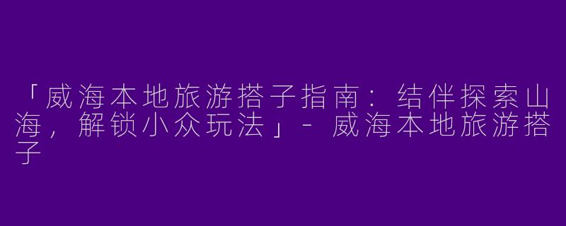 「威海本地旅游搭子指南：结伴探索山海，解锁小众玩法」-威海本地旅游搭子