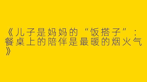 《儿子是妈妈的“饭搭子”：餐桌上的陪伴是最暖的烟火气》