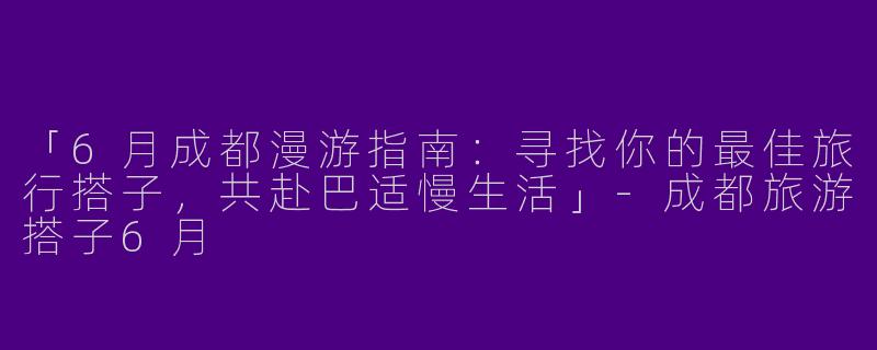 「6月成都漫游指南：寻找你的最佳旅行搭子，共赴巴适慢生活」