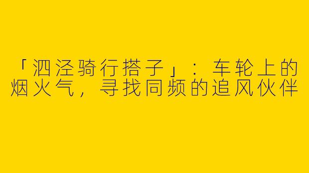 「泗泾骑行搭子」：车轮上的烟火气，寻找同频的追风伙伴