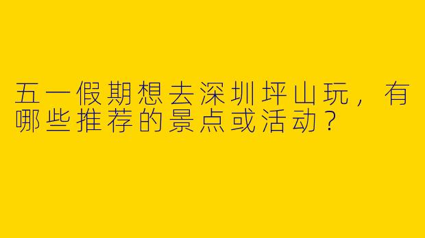 五一假期想去深圳坪山玩，有哪些推荐的景点或活动？