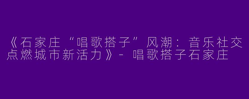 《石家庄“唱歌搭子”风潮：音乐社交点燃城市新活力》-唱歌搭子石家庄