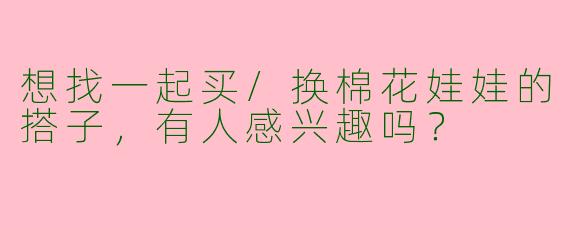 想找一起买/换棉花娃娃的搭子，有人感兴趣吗？