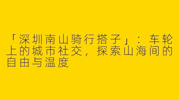 「深圳南山骑行搭子」：车轮上的城市社交，探索山海间的自由与温度