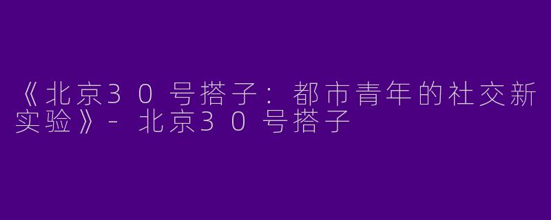 《北京30号搭子：都市青年的社交新实验》-北京30号搭子