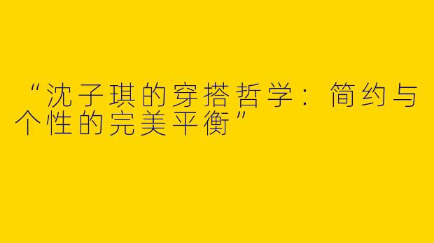 “沈子琪的穿搭哲学：简约与个性的完美平衡”