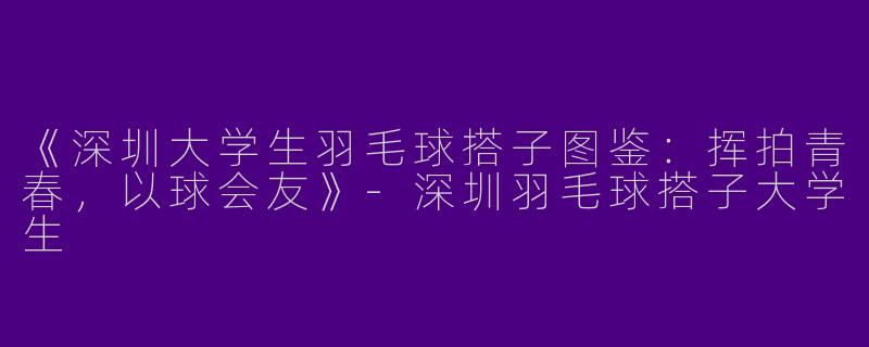 《深圳大学生羽毛球搭子图鉴：挥拍青春，以球会友》-深圳羽毛球搭子大学生