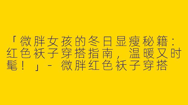 「微胖女孩的冬日显瘦秘籍：红色袄子穿搭指南，温暖又时髦！」-微胖红色袄子穿搭