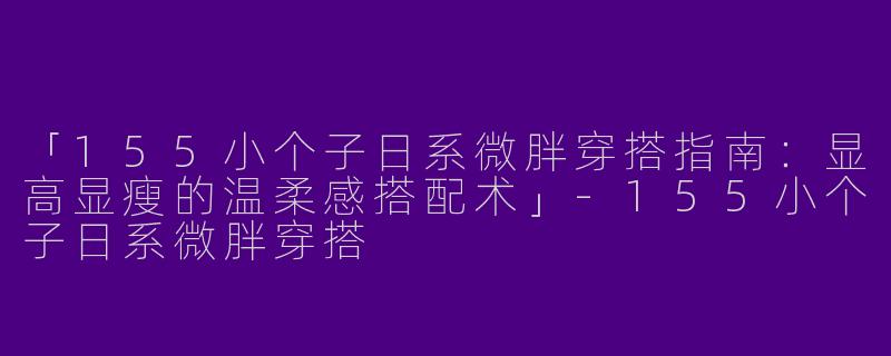 「155小个子日系微胖穿搭指南：显高显瘦的温柔感搭配术」-155小个子日系微胖穿搭