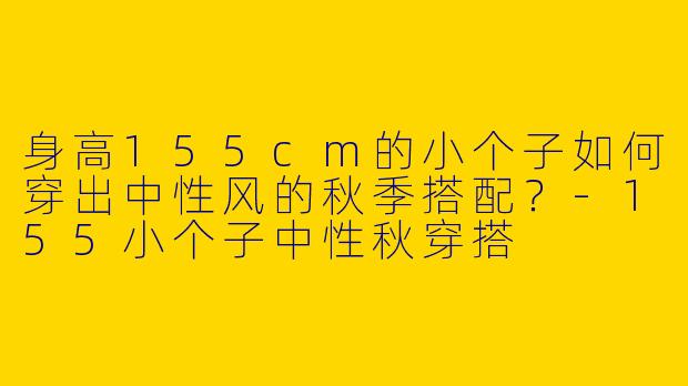 身高155cm的小个子如何穿出中性风的秋季搭配？-155小个子中性秋穿搭