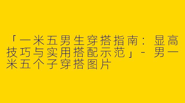「一米五男生穿搭指南：显高技巧与实用搭配示范」