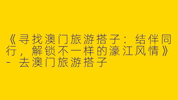 《寻找澳门旅游搭子：结伴同行，解锁不一样的濠江风情》-去澳门旅游搭子
