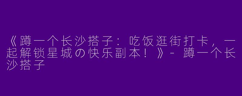 《蹲一个长沙搭子：吃饭逛街打卡，一起解锁星城の快乐副本！》-蹲一个长沙搭子