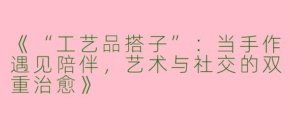 《“工艺品搭子”：当手作遇见陪伴，艺术与社交的双重治愈》