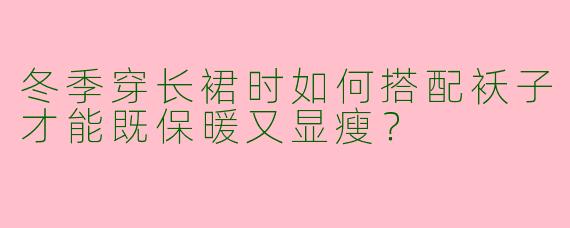 冬季穿长裙时如何搭配袄子才能既保暖又显瘦？