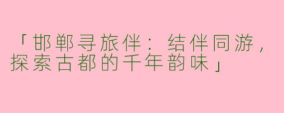「邯郸寻旅伴：结伴同游，探索古都的千年韵味」