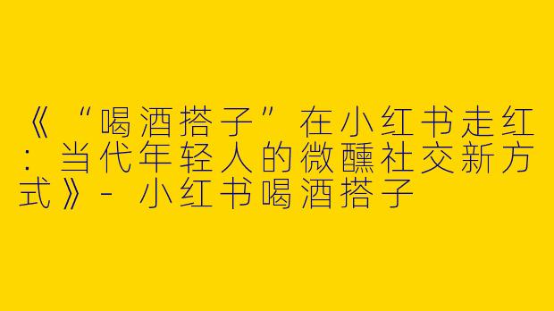 《“喝酒搭子”在小红书走红：当代年轻人的微醺社交新方式》-小红书喝酒搭子