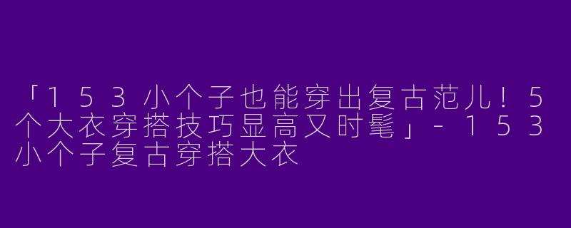 「153小个子也能穿出复古范儿！5个大衣穿搭技巧显高又时髦」-153小个子复古穿搭大衣