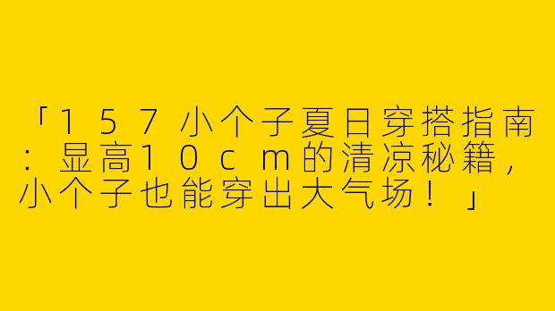 「157小个子夏日穿搭指南：显高10cm的清凉秘籍，小个子也能穿出大气场！」