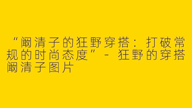 “阚清子的狂野穿搭：打破常规的时尚态度”-狂野的穿搭阚清子图片