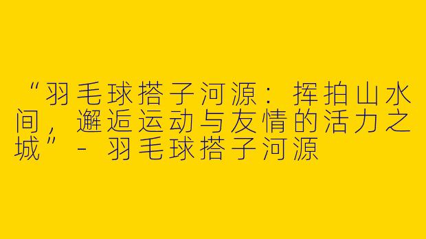 “羽毛球搭子河源：挥拍山水间，邂逅运动与友情的活力之城”-羽毛球搭子河源
