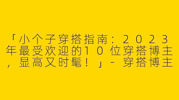 「小个子穿搭指南：2023年最受欢迎的10位穿搭博主，显高又时髦！」-穿搭博主排行榜前十小个子