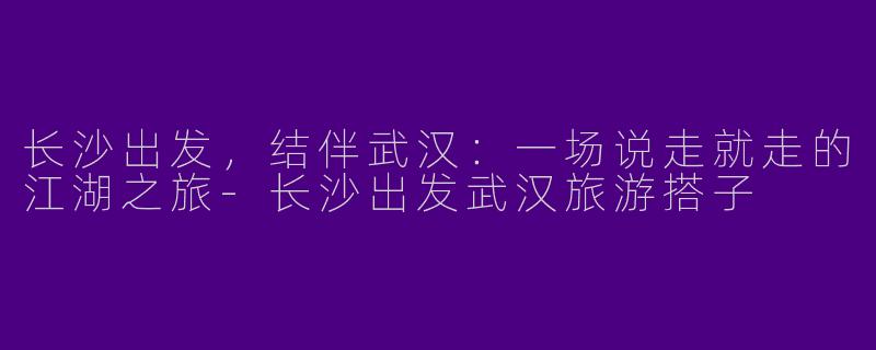 长沙出发，结伴武汉：一场说走就走的江湖之旅-长沙出发武汉旅游搭子