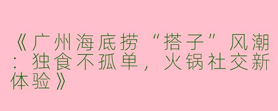 《广州海底捞“搭子”风潮：独食不孤单，火锅社交新体验》