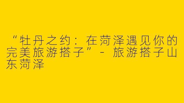 “牡丹之约：在菏泽遇见你的完美旅游搭子”-旅游搭子山东菏泽