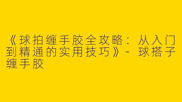 《球拍缠手胶全攻略：从入门到精通的实用技巧》-球搭子缠手胶
