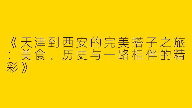 《天津到西安的完美搭子之旅：美食、历史与一路相伴的精彩》