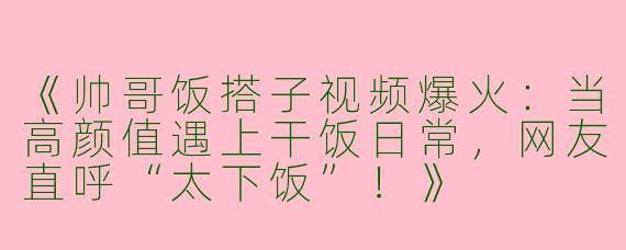 《帅哥饭搭子视频爆火：当高颜值遇上干饭日常，网友直呼“太下饭”！》