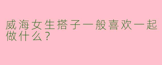 威海女生搭子一般喜欢一起做什么？
