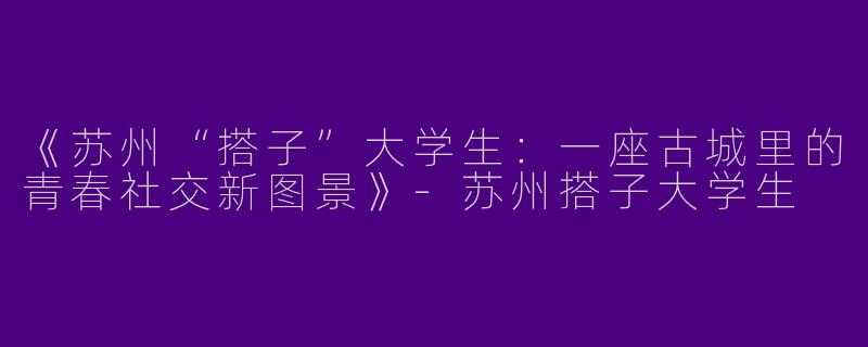 《苏州“搭子”大学生：一座古城里的青春社交新图景》-苏州搭子大学生