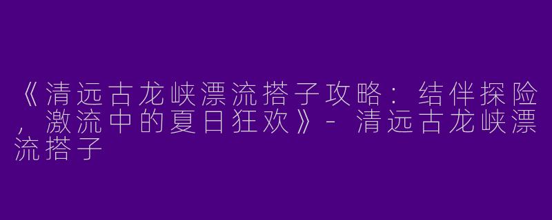 《清远古龙峡漂流搭子攻略：结伴探险，激流中的夏日狂欢》-清远古龙峡漂流搭子