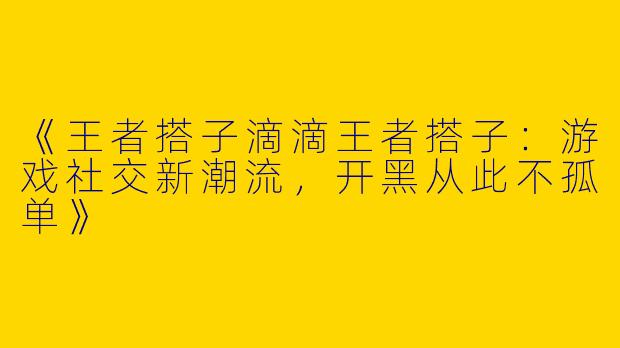 《王者搭子滴滴王者搭子：游戏社交新潮流，开黑从此不孤单》