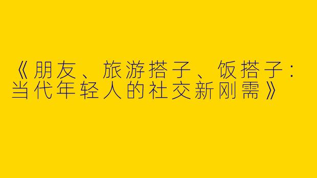 《朋友、旅游搭子、饭搭子:当代年轻人的社交新刚需》