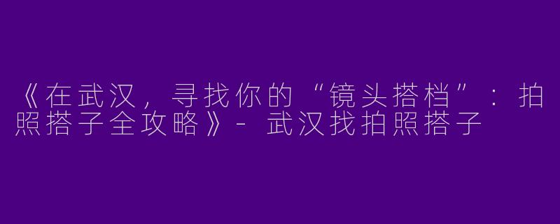 《在武汉，寻找你的“镜头搭档”：拍照搭子全攻略》-武汉找拍照搭子