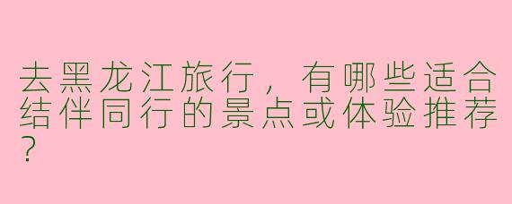 去黑龙江旅行，有哪些适合结伴同行的景点或体验推荐？