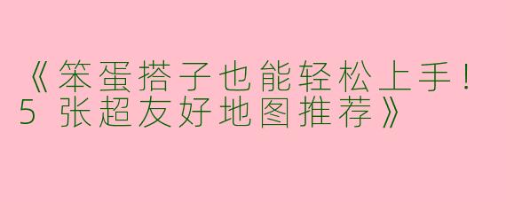 《笨蛋搭子也能轻松上手！5张超友好地图推荐》
