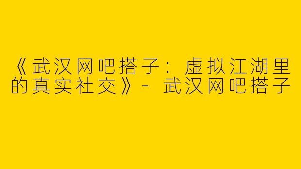 《武汉网吧搭子：虚拟江湖里的真实社交》-武汉网吧搭子