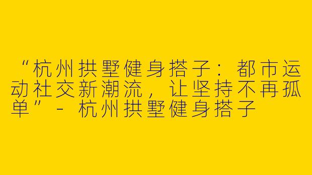 “杭州拱墅健身搭子：都市运动社交新潮流，让坚持不再孤单”-杭州拱墅健身搭子
