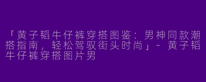 「黄子韬牛仔裤穿搭图鉴：男神同款潮搭指南，轻松驾驭街头时尚」-黄子韬牛仔裤穿搭图片男