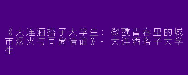 《大连酒搭子大学生：微醺青春里的城市烟火与同窗情谊》-大连酒搭子大学生