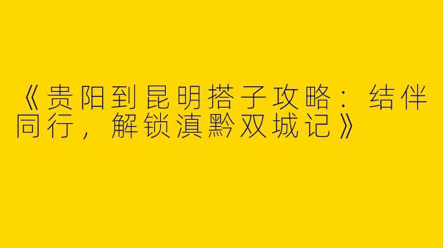 《贵阳到昆明搭子攻略：结伴同行，解锁滇黔双城记》