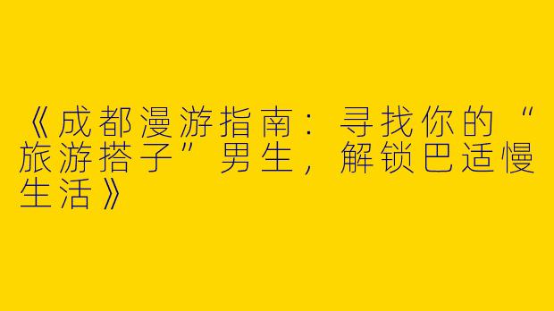 《成都漫游指南：寻找你的“旅游搭子”男生，解锁巴适慢生活》