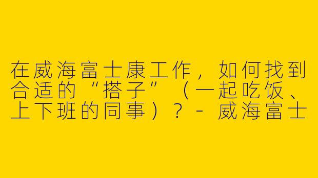 在威海富士康工作，如何找到合适的“搭子”（一起吃饭、上下班的同事）？-威海富士康搭子