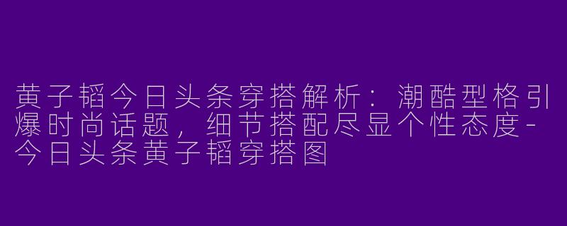 黄子韬今日头条穿搭解析：潮酷型格引爆时尚话题，细节搭配尽显个性态度-今日头条黄子韬穿搭图